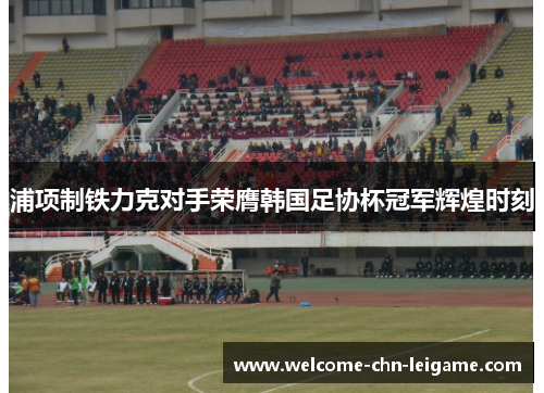 浦项制铁力克对手荣膺韩国足协杯冠军辉煌时刻
